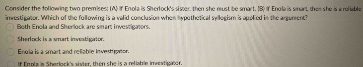 Consider the following two premises: (A) If Enola is Sherlock's sister, then she must be smart. (B) If Enola is smart, then she is a reliable
investigator. Which of the following is a valid conclusion when hypothetical syllogism is applied in the argument?
Both Enola and Sherlock are smart investigators.
Sherlock is a smart investigator.
Enola is a smart and reliable investigator.
If Enola is Sherlock's sister, then she is a reliable investigator.