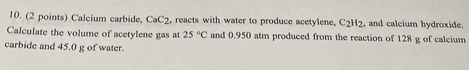 Calcium carbide, CaC_2 , reacts with water to produce acetylene, C_2H_2 , and calcium hydroxide. 
Calculate the volume of acetylene gas at 25°C and 0.950 atm produced from the reaction of 128 g of calcium 
carbide and 45.0 g of water.