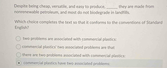 Despite being cheap, versatile, and easy to produce, _they are made from
nonrenewable petroleum, and most do not biodegrade in landfills.
Which choice completes the text so that it conforms to the conventions of Standard
English?
two problems are associated with commercial plastics:
commercial plastics' two associated problems are that
there are two problems associated with commercial plastics:
commercial plastics have two associated problems: