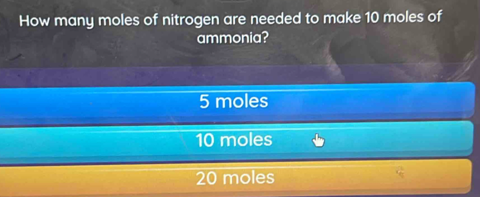 How many moles of nitrogen are needed to make 10 moles of
ammonia?
5 moles
10 moles
20 moles