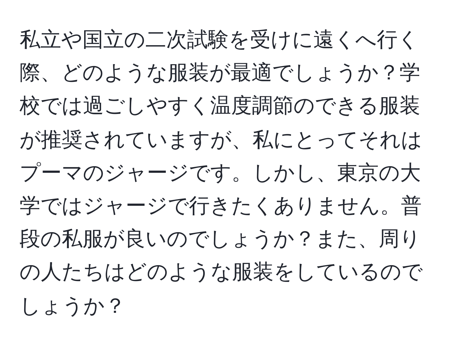 私立や国立の二次試験を受けに遠くへ行く際、どのような服装が最適でしょうか？学校では過ごしやすく温度調節のできる服装が推奨されていますが、私にとってそれはプーマのジャージです。しかし、東京の大学ではジャージで行きたくありません。普段の私服が良いのでしょうか？また、周りの人たちはどのような服装をしているのでしょうか？