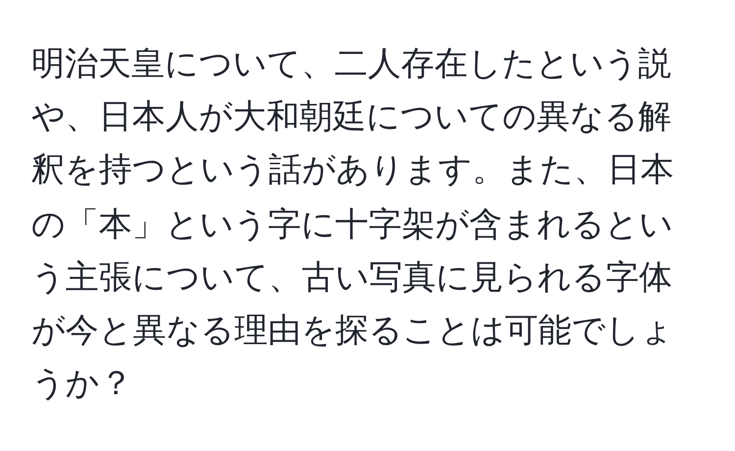 明治天皇について、二人存在したという説や、日本人が大和朝廷についての異なる解釈を持つという話があります。また、日本の「本」という字に十字架が含まれるという主張について、古い写真に見られる字体が今と異なる理由を探ることは可能でしょうか？