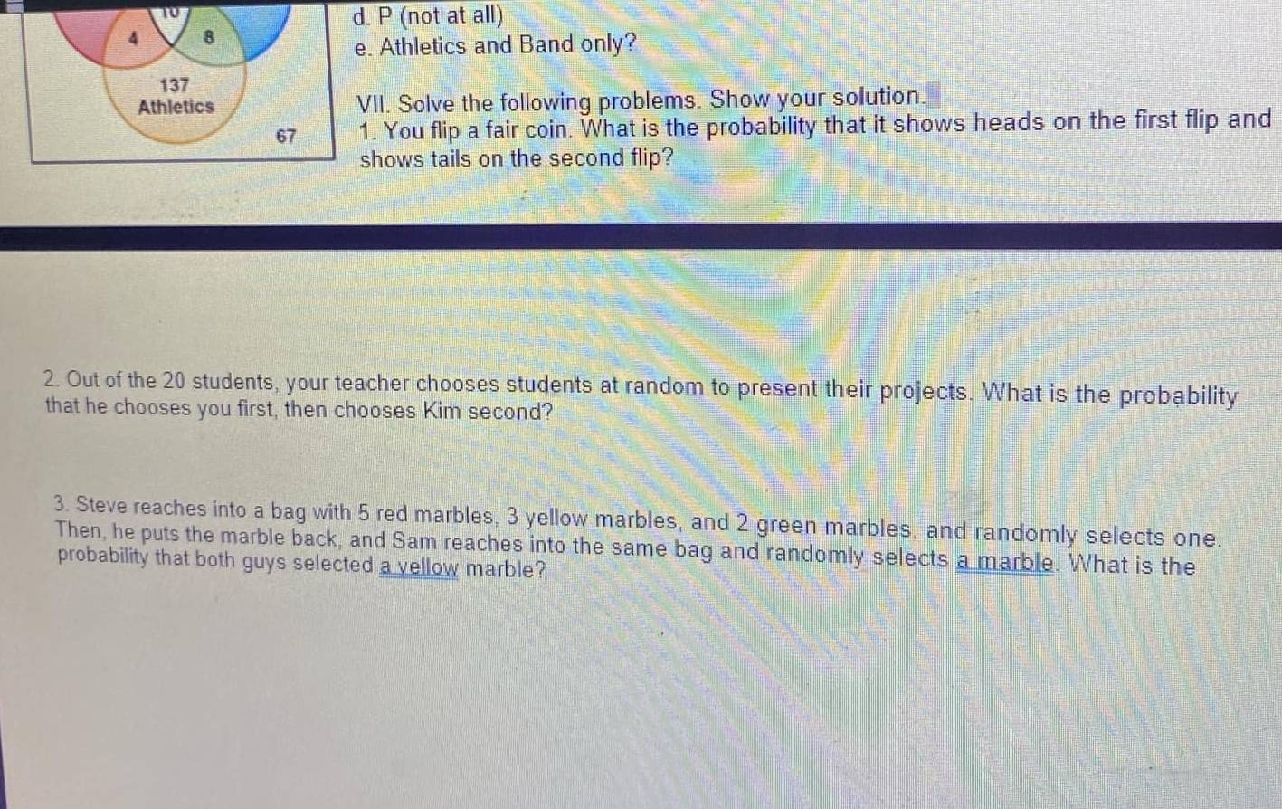 10
d. P (not at all)
4 8
e. Athletics and Band only?
137
Athletics VII. Solve the following problems. Show your solution.
67 1. You flip a fair coin. What is the probability that it shows heads on the first flip and
shows tails on the second flip?
2. Out of the 20 students, your teacher chooses students at random to present their projects. What is the probability
that he chooses you first, then chooses Kim second?
3. Steve reaches into a bag with 5 red marbles, 3 yellow marbles, and 2 green marbles, and randomly selects one.
Then, he puts the marble back, and Sam reaches into the same bag and randomly selects a marble. What is the
probability that both guys selected a yellow marble?