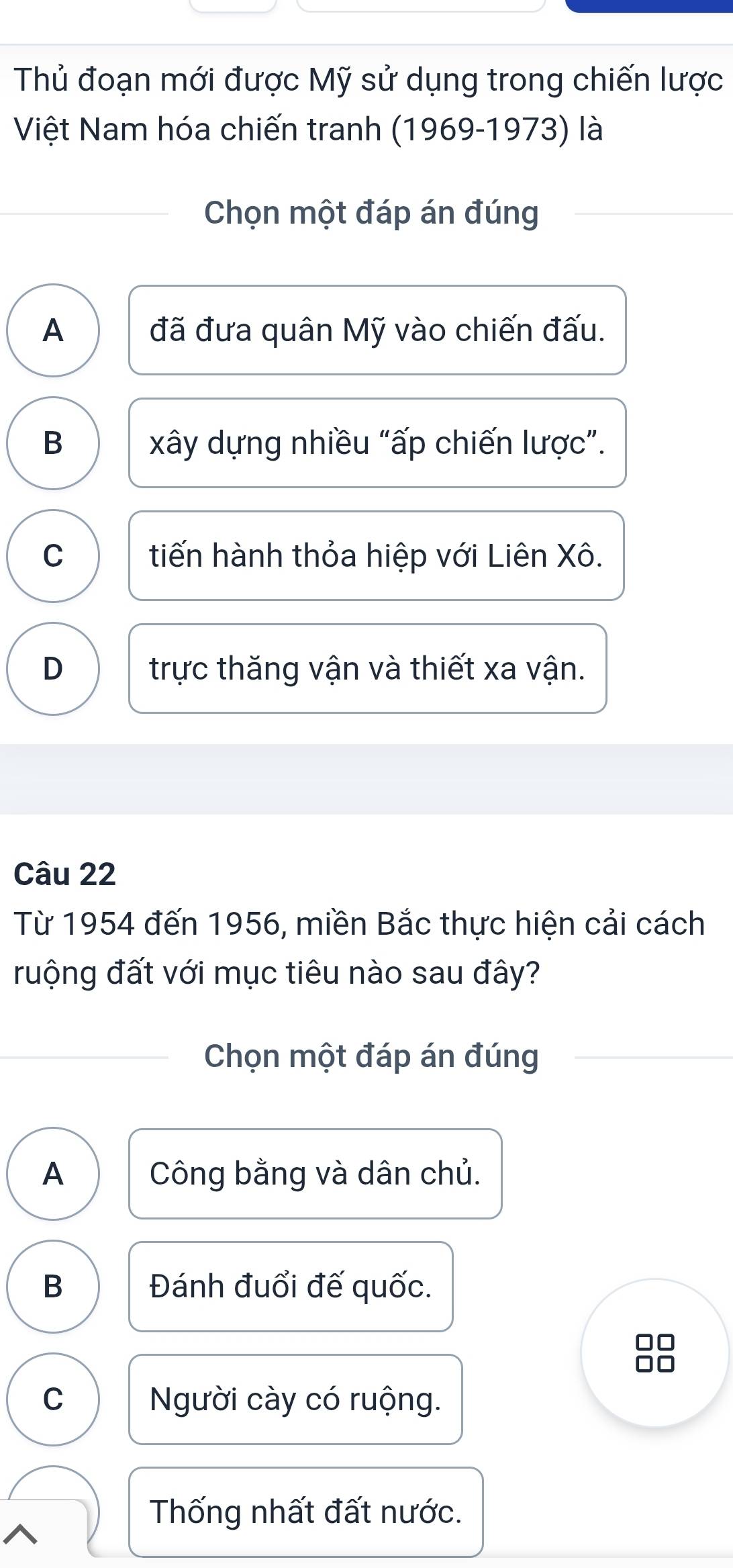 Thủ đoạn mới được Mỹ sử dụng trong chiến lược
Việt Nam hóa chiến tranh (1969-1973) là
Chọn một đáp án đúng
A đã đưa quân Mỹ vào chiến đấu.
B xây dựng nhiều “ấp chiến lược”.
C tiến hành thỏa hiệp với Liên Xô.
D trực thăng vận và thiết xa vận.
Câu 22
Từ 1954 đến 1956, miền Bắc thực hiện cải cách
ruộng đất với mục tiêu nào sau đây?
Chọn một đáp án đúng
A Công bằng và dân chủ.
B Đánh đuổi đế quốc.
□□
□□
C Người cày có ruộng.
Thống nhất đất nước.