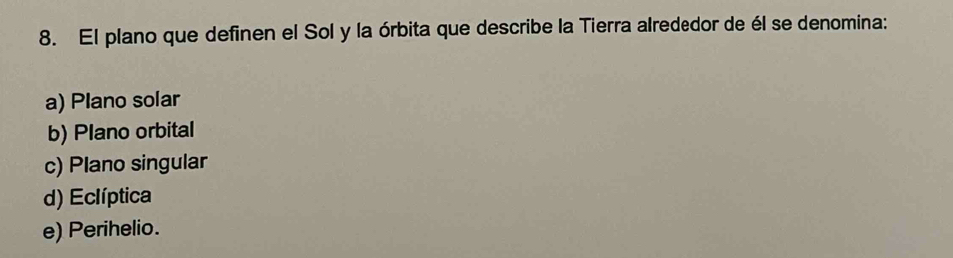 El plano que definen el Sol y la órbita que describe la Tierra alrededor de él se denomina:
a) Plano solar
b) Plano orbital
c) Plano singular
d) Eclíptica
e) Perihelio.