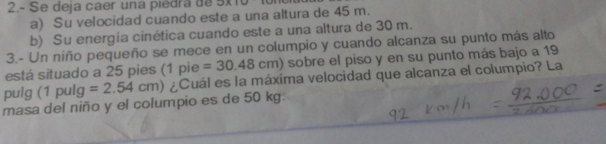 2.- Se deja caer una piedra de 5* 10
a) Su velocidad cuando este a una altura de 45 m.
b) Su energía cinética cuando este a una altura de 30 m.
3.- Un niño pequeño se mece en un columpio y cuando alcanza su punto más alto
está situado a 25 pies (1 pie =30.48cm) sobre el piso y en su punto más bajo a 19
pulg (1 pulg =2.54cm) ¿Cuál es la máxima velocidad que alcanza el columpio? La
masa del niño y el columpio es de 50 kg.