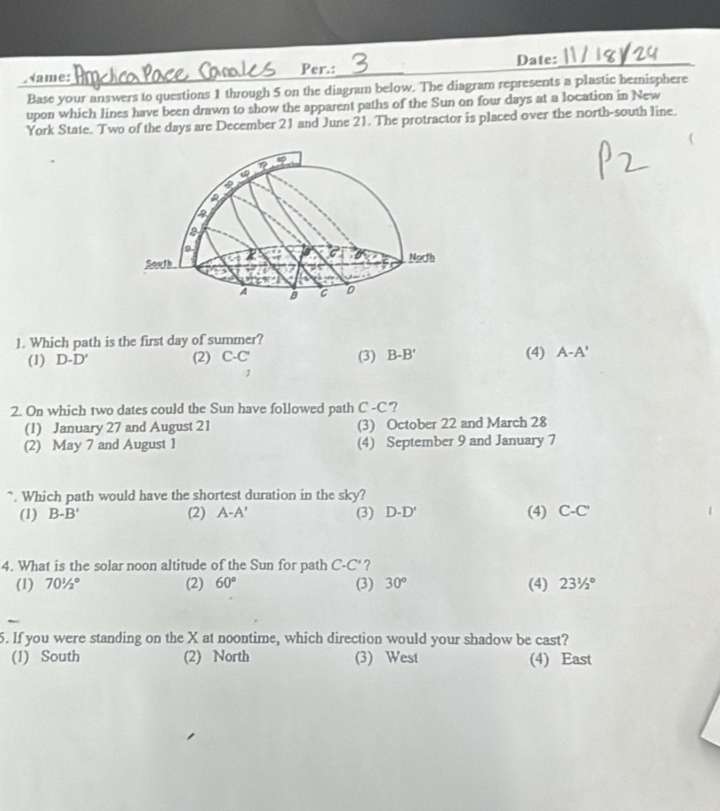 ame:_ __Date:_
Per.:
Base your answers to questions 1 through 5 on the diagram below. The diagram represents a plastic hemisphere
upon which lines have been drawn to show the apparent paths of the Sun on four days at a location in New
York State. Two of the days are December 21 and June 21. The protractor is placed over the north-south line.
40°
a
South North
A a 0
1. Which path is the first day of summer?
(1) D-D' (2) C-C' (3) B-B' (4) A-A'
,
2. On which two dates could the Sun have followed path C-C "?
(1) January 27 and August 21 (3) October 22 and March 28
(2) May 7 and August 1 (4) September 9 and January 7
". Which path would have the shortest duration in the sky?
(1) B-B' (2) A-A' (3) D-D' (4) C-C'
4. What is the solar noon altitude of the Sun for path C-C' ?
(1) 70^1/2° (2) 60° (3) 30° (4) 23^1/_2°
5. If you were standing on the X at noontime, which direction would your shadow be cast?
(1) South (2) North (3) West (4) East