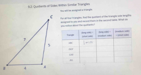 9.2: Quotients of Sides Within Similar Triangles
You will be assigned a triangle.
For all four triangles, find the quotient of the triangle side lengths
assigned to you and record them in the second table. What do
you notice about the quotients?