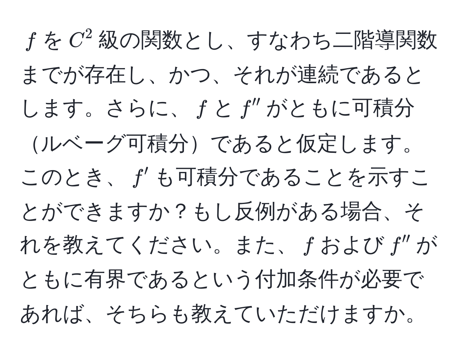 $f$を$C^2$級の関数とし、すなわち二階導関数までが存在し、かつ、それが連続であるとします。さらに、$f$と$f''$がともに可積分ルベーグ可積分であると仮定します。このとき、$f'$も可積分であることを示すことができますか？もし反例がある場合、それを教えてください。また、$f$および$f''$がともに有界であるという付加条件が必要であれば、そちらも教えていただけますか。