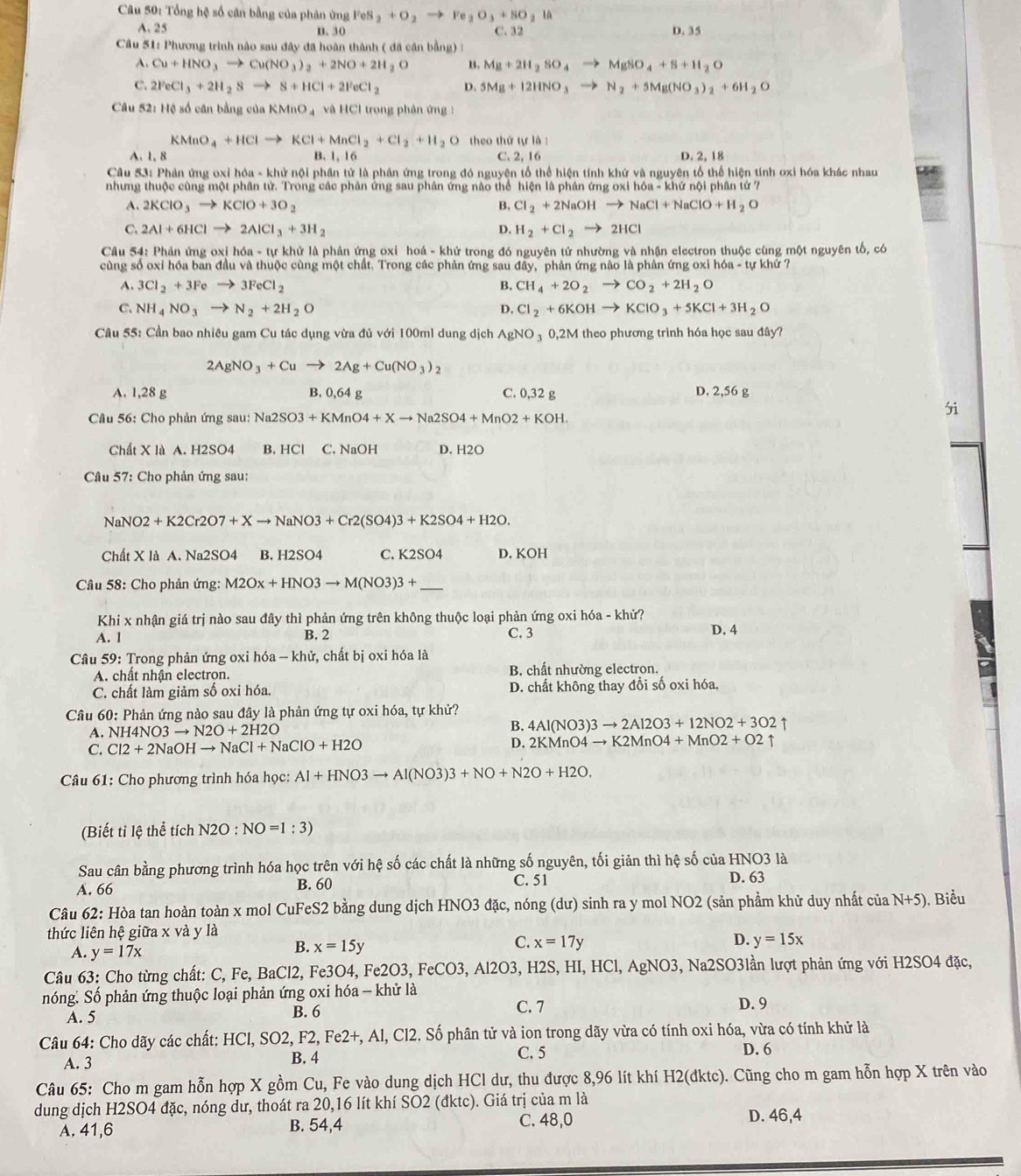 Tổng hệ số cân bằng của phân ứng FeS_2+O_2to Fe_2O_3+SO_2la
A. 25 n. 30 C. 32 D. 35
Câu 51: Phương trình nào sau đây đã hoàn thành ( đã cân bằng) :
A. Cu+HNO_3to Cu(NO_3)_2+2NO+2H_2O 4 Mg+2H_2SO_4to MgSO_4+S+H_2O
C. 2FeCl_3+2H_2Sto S+HCl+2FeCl_2 D. 5Mg+12HNO_3to N_2+5Mg(NO_3)_2+6H_2O
Câu 52: Hệ số cân bằng của KMnO_4 và HCl trong phản ứng :
KMnO_4+HClto KCl+MnCl_2+Cl_2+H_2O theo thứ tự là :
A. 1, 8 B. 1, 16 C. 2, 16 D. 2, 18
Câu 53: Phản ứng oxỉ hóa - khử nội phân tử là phần ứng trong đó nguyện tổ thể hiện tính khử và nguyên tổ thể hiện tính oxi hóa khác nhau
nhưng thuộc cùng một phân tử. Trong các phản ứng sau phân ứng nào thể hiện là phân ứng oxi hóa - khứ nội phân tứ ?
A. 2KClO_3to KClO+3O_2 B, Cl_2+2NaOHto NaCl+NaClO+H_2O
C. 2Al+6HClto 2AlCl_3+3H_2 D. H_2+Cl_2to 2HCl
Câu 54: Phản ứng oxị hóa - tự khử là phản ứng oxi hoá - khử trong đó nguyên tử nhường và nhận electron thuộc cũng một nguyên tố, có
cùng số oxi hóa ban đầu và thuộc cùng một chất. Trong các phản ứng sau đây, phản ứng nào là phản ứng oxi hóa - tự khứ ?
A. 3Cl_2+3Feto 3FeCl_2 B, CH_4+2O_2to CO_2+2H_2O
C. NH_4NO_3to N_2+2H_2O D. Cl_2+6KOHto KClO_3+5KCl+3H_2O
Câu 55: Cần bao nhiêu gam Cu tác dụng vừa đủ với 100ml dung dịch AgNO_3 0,2M theo phương trình hóa học sau đây?
2AgNO_3+Cuto 2Ag+Cu(NO_3)_2
A. 1,28 g B. 0,64 g C. 0,32 g D. 2,56 g
Câu 56: Cho phản ứng sau: Na2SO3+KMnO4+Xto Na2SO4+MnO2+KOH.
5i
Chất X là A. H2SO4 B. HCl C. NaOH D. H2O
Câu 57: Cho phản ứng sau:
NaNO 2+K2Cr2O7+Xto NaNO3+Cr2(SO4)3+K2SO4+H2O.
Chất X là A. Na2SO4 B. H2SO4 C. K2SO4 D. ∠ OH
Câu 58: Cho phản ứng: M2Ox+HNO3to M(NO3)3+ _
Khi x nhận giá trị nào sau đây thì phản ứng trên không thuộc loại phản ứng oxi hóa - khử?
A. 1 B. 2 C. 3 D, 4
Câu 59: Trong phản ứng oxi hóa - khử, chất bị oxi hóa là
A. chất nhận electron. B. chất nhường electron.
C. chất làm giảm số oxi hóa. D. chất không thay đổi số oxi hóa,
Câu 60: Phản ứng nào sau đây là phản ứng tự oxi hóa, tự khử?
A. NH4NO3to N2O+2H2O
B. 4Al(NO3)3to 2Al2O3+12NO2+3O2 ↑
C. Cl2+2NaOHto NaCl+NaClO+H2O
D. 2KMnO4to K2MnO4+MnO2+O2uparrow
Câu 61: Cho phương trình hóa học: AI+HNO3to AI(NO3)3+NO+N2O+H2O.
(Biết tỉ lệ thể tích N2O:NO=1:3)
Sau cân bằng phương trình hóa học trên với hệ số các chất là những số nguyên, tối giản thì hệ số của HNO3 là
A. 66 B. 60 C. 51 D. 63
Câu 62: Hòa tan hoàn toàn x mol CuFeS2 bằng dung dịch HNO3 đặc, nóng (dư) sinh ra y mol NO2 (sản phầm khử duy nhất của N+5) ), Biểu
thức liên hệ giữa x và y là
C.
A. y=17x
B. x=15y x=17y D. y=15x
Câu 63: Cho từng chất: C, Fe, BaCl2, Fe3O4, I e2O3 , FeC O3,Al2O3 、 H2S, HI, HCl, AgNO3 5, Na2SO3lần lượt phản ứng với H2SO4 đặc,
nóng. Số phản ứng thuộc loại phản ứng oxi hóa - khử là D. 9
A. 5 B. 6
C. 7
Câu 64: Cho dãy các chất: HCl, SO2, F2, Fe2+, Al, Cl2. Số phân tử và ion trong dãy vừa có tính oxi hóa, vừa có tính khử là
A. 3 B. 4 C. 5 D. 6
Câu 65: Cho m gam hỗn hợp X gồm Cu, Fe vào dung dịch HCl dư, thu được 8,96 lít khí H2(đktc). Cũng cho m gam hỗn hợp X trên vào
dung dịch H2SO4 đặc, nóng dư, thoát ra 20,16 lít khí SO2 (đktc). Giá trị của m là
A. 41,6 B. 54,4 C. 48,0
D. 46,4