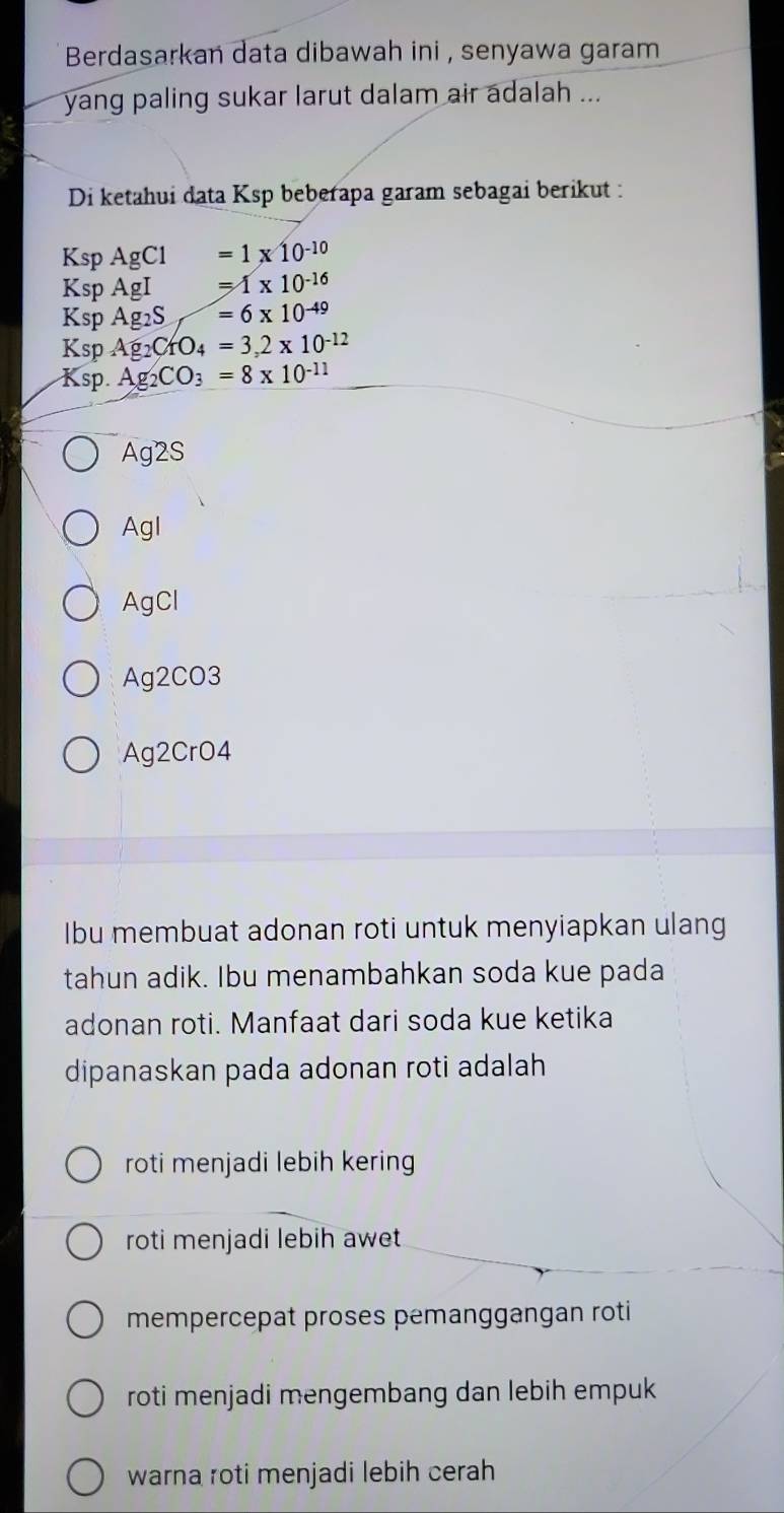 Berdasarkan data dibawah ini , senyawa garam 
yang paling sukar larut dalam air adalah ... 
Di ketahui data Ksp beberapa garam sebagai berikut : 
Ksp AgCl =1* 10^(-10)
Ksp AgI =1* 10^(-16)
Ksp Ag_2S =6* 10^(-49)
Ksp Ag_2CrO_4=3,2* 10^(-12)
Ksp. Ag_2CO_3=8* 10^(-11)
Ag2S
Agl
AgCl
Ag2CO3
Ag2CrO4 
Ibu membuat adonan roti untuk menyiapkan ulang 
tahun adik. Ibu menambahkan soda kue pada 
adonan roti. Manfaat dari soda kue ketika 
dipanaskan pada adonan roti adalah 
roti menjadi lebih kering 
roti menjadi lebih awet 
mempercepat proses pemanggangan roti 
roti menjadi mengembang dan lebih empuk 
warna roti menjadi lebih cerah