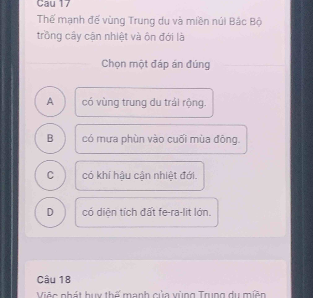 Cau 17
Thế mạnh để vùng Trung du và miền núi Bắc Bộ
trồng cây cận nhiệt và ôn đới là
Chọn một đáp án đúng
A có vùng trung du trải rộng.
B có mưa phùn vào cuối mùa đông.
C có khí hậu cận nhiệt đới.
D có diện tích đất fe-ra-lit lớn.
Câu 18
Việc nhát huy thế manh của vùng Trung du miền