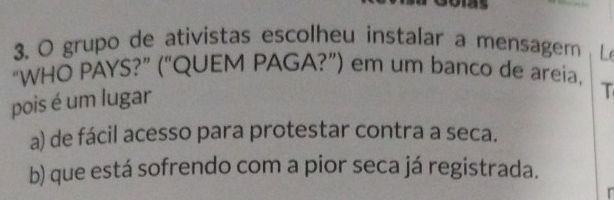 grupo de ativistas escolheu instalar a mensagem L
“WHO PAYS?” (“QUEM PAGA?”) em um banco de areia,
pois é um lugar
T
a) de fácil acesso para protestar contra a seca.
b) que está sofrendo com a pior seca já registrada.