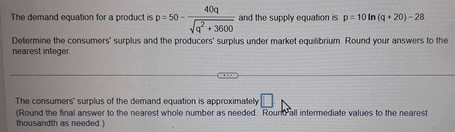 The demand equation for a product is p=50- 40q/sqrt(q^2+3600)  and the supply equation is p=10ln (q+20)-28. 
Determine the consumers' surplus and the producers' surplus under market equilibrium. Round your answers to the 
nearest integer. 
The consumers' surplus of the demand equation is approximately □. 
(Round the final answer to the nearest whole number as needed. Round all intermediate values to the nearest 
thousandth as needed.)