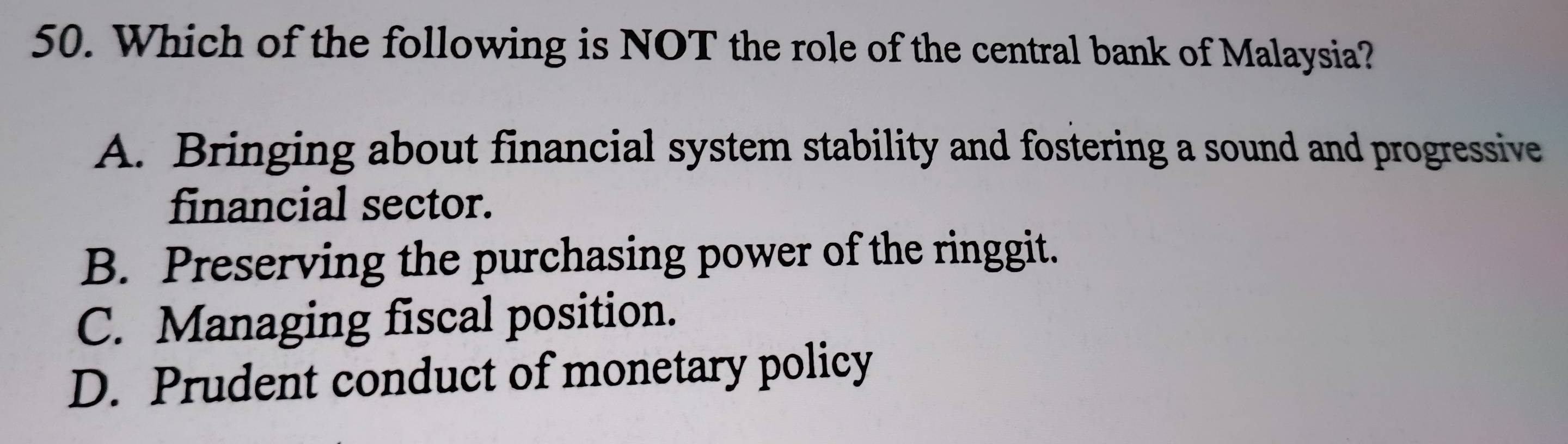 Which of the following is NOT the role of the central bank of Malaysia?
A. Bringing about financial system stability and fostering a sound and progressive
financial sector.
B. Preserving the purchasing power of the ringgit.
C. Managing fiscal position.
D. Prudent conduct of monetary policy