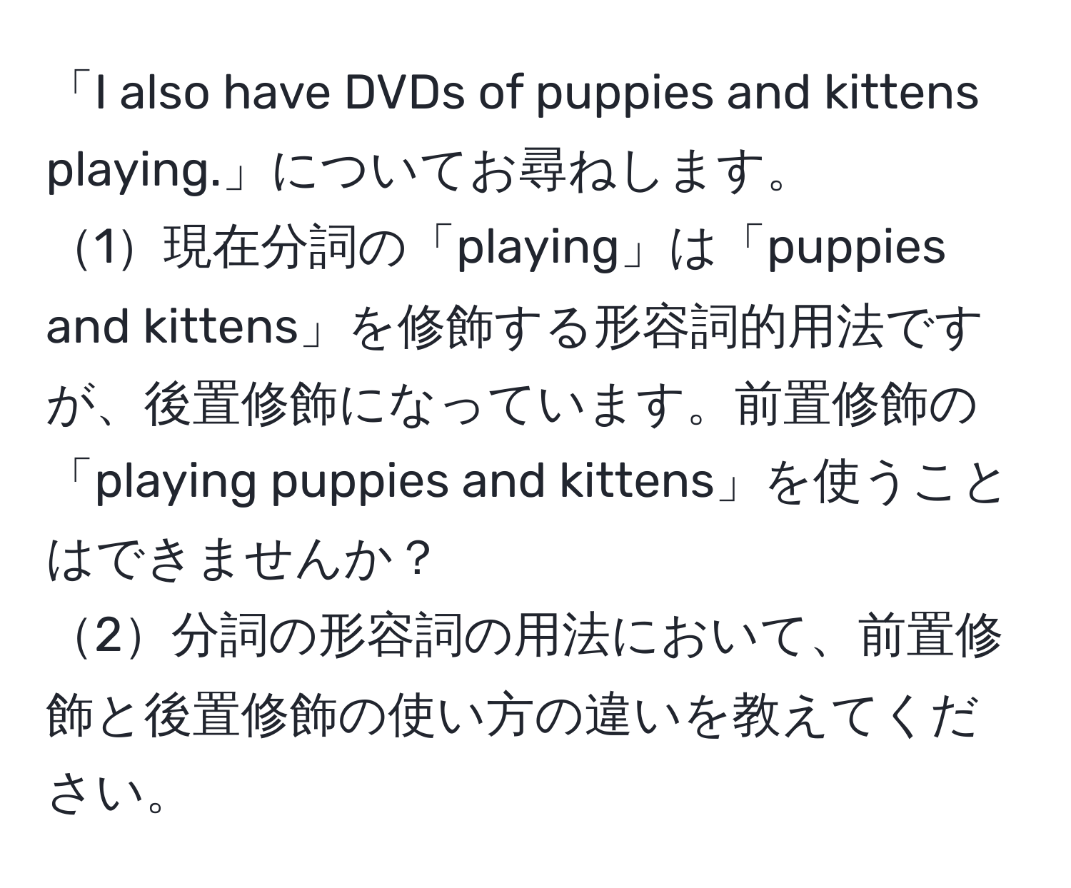 「I also have DVDs of puppies and kittens playing.」についてお尋ねします。  
1現在分詞の「playing」は「puppies and kittens」を修飾する形容詞的用法ですが、後置修飾になっています。前置修飾の「playing puppies and kittens」を使うことはできませんか？  
2分詞の形容詞の用法において、前置修飾と後置修飾の使い方の違いを教えてください。