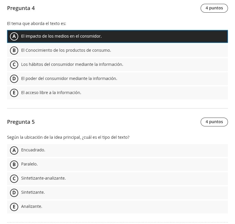 Pregunta 4 4 puntos
El tema que aborda el texto es:
A) El impacto de los medios en el consmidor.
B El Conocimiento de los productos de consumo.
C Los hábitos del consumidor mediante la información.
D El poder del consumidor mediante la información.
E El acceso libre a la información.
Pregunta 5 4 puntos
Según la ubicación de la idea principal, ¿cuál es el tipo del texto?
A Encuadrado.
B Paralelo.
C Sintetizante-analizante.
D Sintetizante.
E Analizante.
__