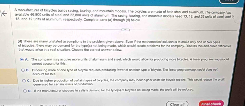 A manufacturer of bicycles builds racing, touring, and mountain models. The bicycles are made of both steel and aluminum. The company has
available 46,800 units of steel and 22,800 units of aluminum. The racing, touring, and mountain models need 13, 18, and 26 units of steel, and 9,
18, and 12 units of aluminum, respectively. Complete parts (a) through (d) below.
(d) There are many unstated assumptions in the problem given above. Even if the mathematical solution is to make only one or two types
of bicycles, there may be demand for the type(s) not being made, which would create problems for the company. Discuss this and other difficulties
that would arise in a real situation. Choose the correct answer below.
A. The company may acquire more units of aluminum and steel, which would allow for producing more bicycles. A linear programming model
cannot account for this.
B. Producing more of one type of bicycle requires producing fewer of another type of bicycle. The linear programming model does not
account for this.
C. Due to higher production of certain types of bicycles, the company may incur higher costs for bicycle repairs. This would reduce the profit
generated for certain levels of production.
D. If the manufacturer chooses to satisfy demand for the type(s) of bicycles not being made, the profit will be reduced.
Clear all Final check