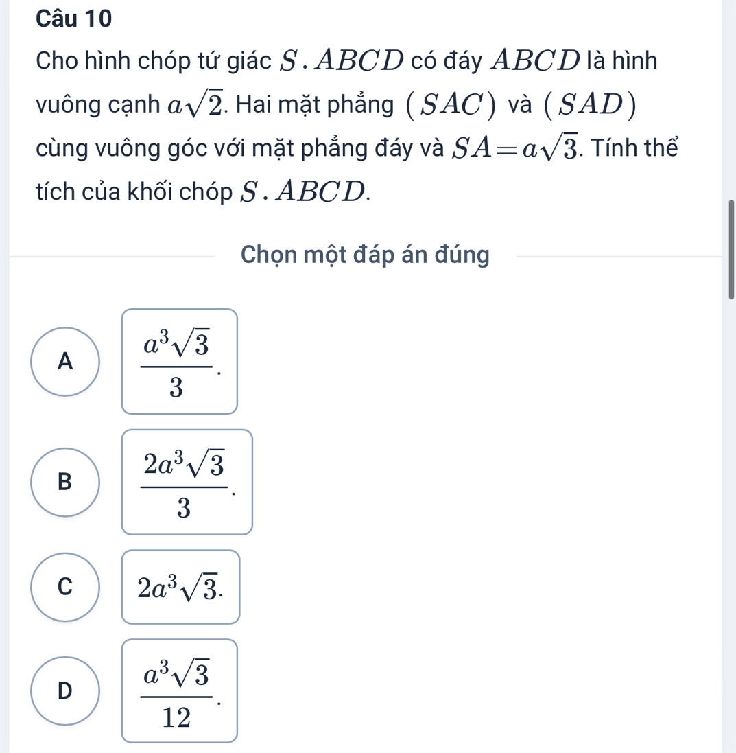 Cho hình chóp tứ giác S . ABCD có đáy ABCD là hình
vuông cạnh asqrt(2). Hai mặt phẳng ( SAC) và ( SAD)
cùng vuông góc với mặt phẳng đáy và SA=asqrt(3) Tính thể
tích của khối chóp S . ABCD.
Chọn một đáp án đúng
A  a^3sqrt(3)/3 .
B  2a^3sqrt(3)/3 .
C 2a^3sqrt(3).
D  a^3sqrt(3)/12 .