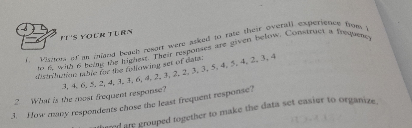 IT’S YOUR TURN 
L Visitors of an inland beach resort were asked to rate their overall experience from t 
to 6, with 6 being the highest. Their responses are given below. Construct a frequency 
distribution table for the following set of data:
3, 4, 6, 5, 2, 4, 3, 3, 6, 4, 2, 3, 2, 2, 3, 3, 5, 4, 5, 4. 2, 3, 4
2. What is the most frequent response? 
3. How many respondents chose the least frequent response? 
red are grouped together to make the data set easier to organize.