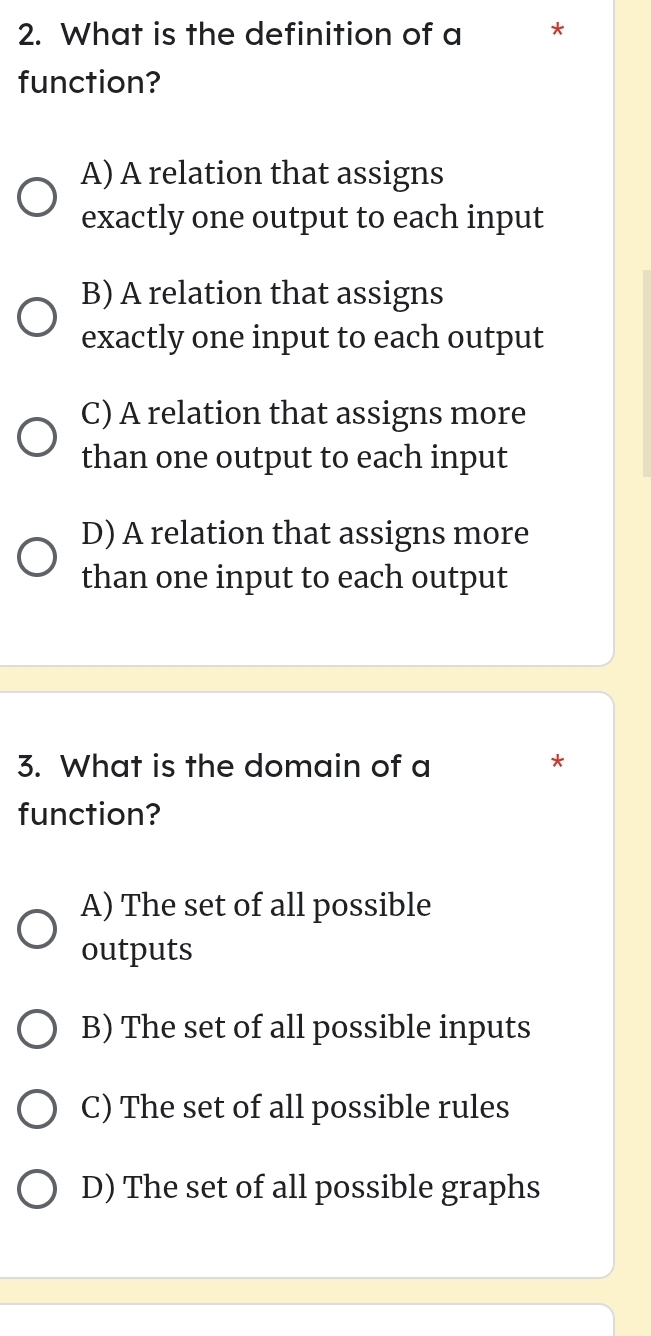 What is the definition of a *
function?
A) A relation that assigns
exactly one output to each input
B) A relation that assigns
exactly one input to each output
C) A relation that assigns more
than one output to each input
D) A relation that assigns more
than one input to each output
3. What is the domain of a
*
function?
A) The set of all possible
outputs
B) The set of all possible inputs
C) The set of all possible rules
D) The set of all possible graphs