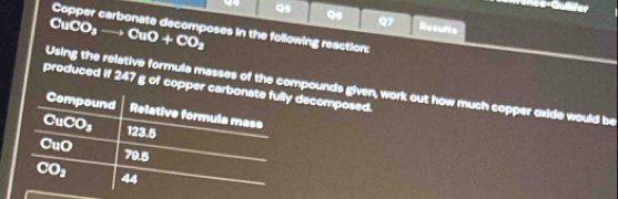 Gulfer 
95 Q 97 Results
CuCO_3to CuO+CO_2
Copper carbonate decomposes in the following reaction: 
Using the relative formula masses of the compounds given, work out how much copper oxide would be 
produced if 247 g of copper carbonate fully decomposed. 
Compound Relative formula mass
CuCO_3 123.5
CuO 79.5
CO_2 44