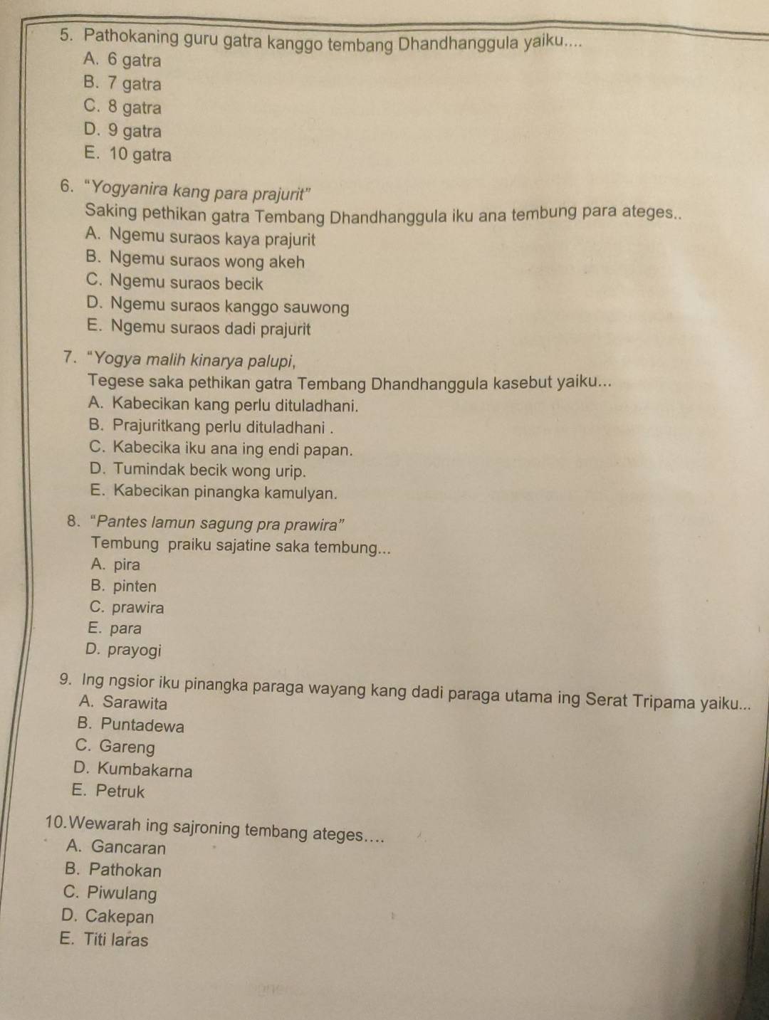 Pathokaning guru gatra kanggo tembang Dhandhanggula yaiku....
A. 6 gatra
B. 7 gatra
C. 8 gatra
D. 9 gatra
E. 10 gatra
6. “Yogyanira kang para prajurit”
Saking pethikan gatra Tembang Dhandhanggula iku ana tembung para ateges.
A. Ngemu suraos kaya prajurit
B. Ngemu suraos wong akeh
C. Ngemu suraos becik
D. Ngemu suraos kanggo sauwong
E. Ngemu suraos dadi prajurit
7. “Yogya malih kinarya palupi,
Tegese saka pethikan gatra Tembang Dhandhanggula kasebut yaiku...
A. Kabecikan kang perlu dituladhani.
B. Prajuritkang perlu dituladhani .
C. Kabecika iku ana ing endi papan.
D. Tumindak becik wong urip.
E. Kabecikan pinangka kamulyan.
8.“Pantes lamun sagung pra prawira”
Tembung praiku sajatine saka tembung...
A. pira
B. pinten
C. prawira
E. para
D. prayogi
9. Ing ngsior iku pinangka paraga wayang kang dadi paraga utama ing Serat Tripama yaiku...
A. Sarawita
B. Puntadewa
C. Gareng
D. Kumbakarna
E. Petruk
10.Wewarah ing sajroning tembang ateges....
A. Gancaran
B. Pathokan
C. Piwulang
D. Cakepan
E. Titi laras