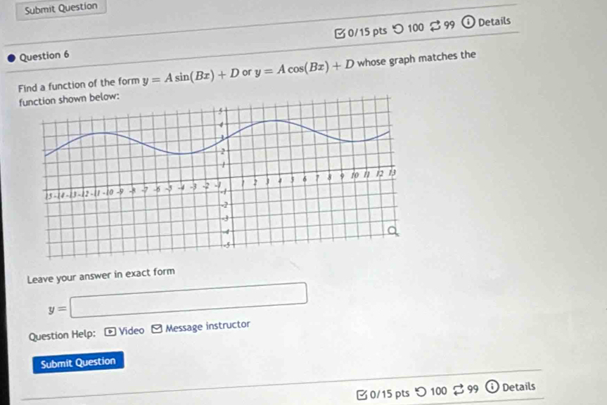 Submit Question 
Question 6 0/15 pts つ 100 $ 99 
① Details 
Find a function of the form y=Asin (Bx)+D or y=Acos (Bx)+D whose graph matches the 
: 
Leave your answer in exact form
y=□
Question Help: * Video - Message instructor 
Submit Question 
B 0/15 pts つ 100 $ 99 Details