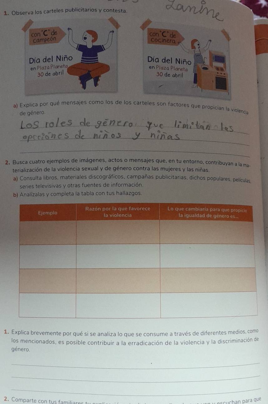 Loime 
1. Observa los carteles publicitarios y contesta. 
con“C"de 
cocinera 
Día del Niño 
en Plaza Planeta 
30 de abril 
a) Explica por qué mensajes como los de los carteles son factores que propicían la violencia 
de género. 
_ 
_ 
_ 
2. Busca cuatro ejemplos de imágenes, actos o mensajes que, en tu entorno, contribuyan a la ma- 
terialización de la violencia sexual y de género contra las mujeres y las niñas. 
a) Consulta libros, materiales discográficos, campañas publicitarias, dichos populares, películas, 
series televisivas y otras fuentes de información. 
b) Analízalas y completa la tabla con tus hallazgos. 
1. Explica brevemente por qué si se analiza lo que se consume a través de diferentes medios, como 
los mencionados, es posible contribuir a la erradicación de la violencia y la discriminación de 
género. 
_ 
_ 
_ 
2. Comparte con tus familiare oscuchan para que