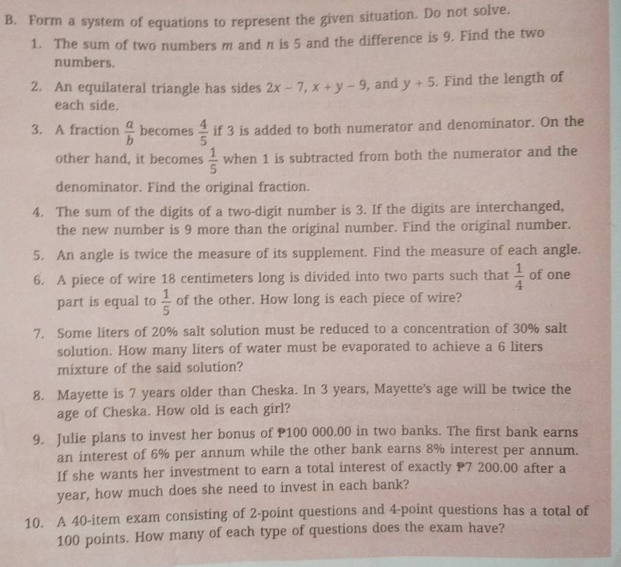 Form a system of equations to represent the given situation. Do not solve. 
1. The sum of two numbers m and n is 5 and the difference is 9. Find the two 
numbers. 
2. An equilateral triangle has sides 2x-7, x+y-9 , and y+5. Find the length of 
each side. 
3. A fraction  a/b  becomes  4/5  if 3 is added to both numerator and denominator. On the 
other hand, it becomes  1/5  when 1 is subtracted from both the numerator and the 
denominator. Find the original fraction. 
4. The sum of the digits of a two-digit number is 3. If the digits are interchanged, 
the new number is 9 more than the original number. Find the original number. 
5. An angle is twice the measure of its supplement. Find the measure of each angle. 
6. A piece of wire 18 centimeters long is divided into two parts such that  1/4  of one 
part is equal to  1/5  of the other. How long is each piece of wire? 
7. Some liters of 20% salt solution must be reduced to a concentration of 30% salt 
solution. How many liters of water must be evaporated to achieve a 6 liters
mixture of the said solution? 
8. Mayette is 7 years older than Cheska. In 3 years, Mayette's age will be twice the 
age of Cheska. How old is each girl? 
9. Julie plans to invest her bonus of P100 000.00 in two banks. The first bank earns 
an interest of 6% per annum while the other bank earns 8% interest per annum. 
If she wants her investment to earn a total interest of exactly P7 200.00 after a
year, how much does she need to invest in each bank? 
10. A 40 -item exam consisting of 2 -point questions and 4 -point questions has a total of
100 points. How many of each type of questions does the exam have?