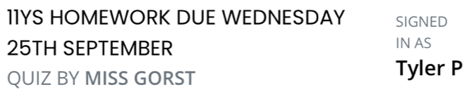 11YS HOMEWORK DUE WEDNESDAY SIGNED
25TH SEPTEMBER IN AS 
QUIZ BY MISS GORST 
Tyler P