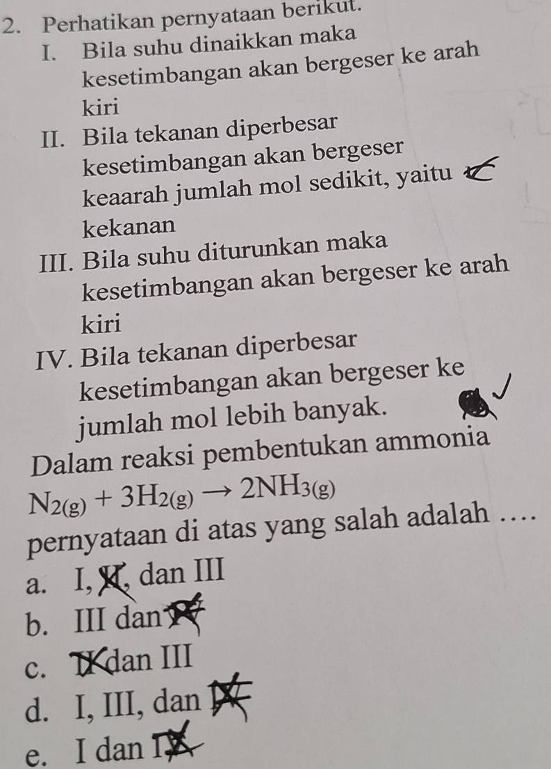 Perhatikan pernyataan berikut.
I. Bila suhu dinaikkan maka
kesetimbangan akan bergeser ke arah
kiri
II. Bila tekanan diperbesar
kesetimbangan akan bergeser
keaarah jumlah mol sedikit, yaitu
kekanan
III. Bila suhu diturunkan maka
kesetimbangan akan bergeser ke arah
kiri
IV. Bila tekanan diperbesar
kesetimbangan akan bergeser ke
jumlah mol lebih banyak.
Dalam reaksi pembentukan ammonia
N_2(g)+3H_2(g)to 2NH_3(g)
pernyataan di atas yang salah adalah ….
a. I, I, dan III
b. III dan
c. II dan III
d. I, III, dan
e. I dan I,