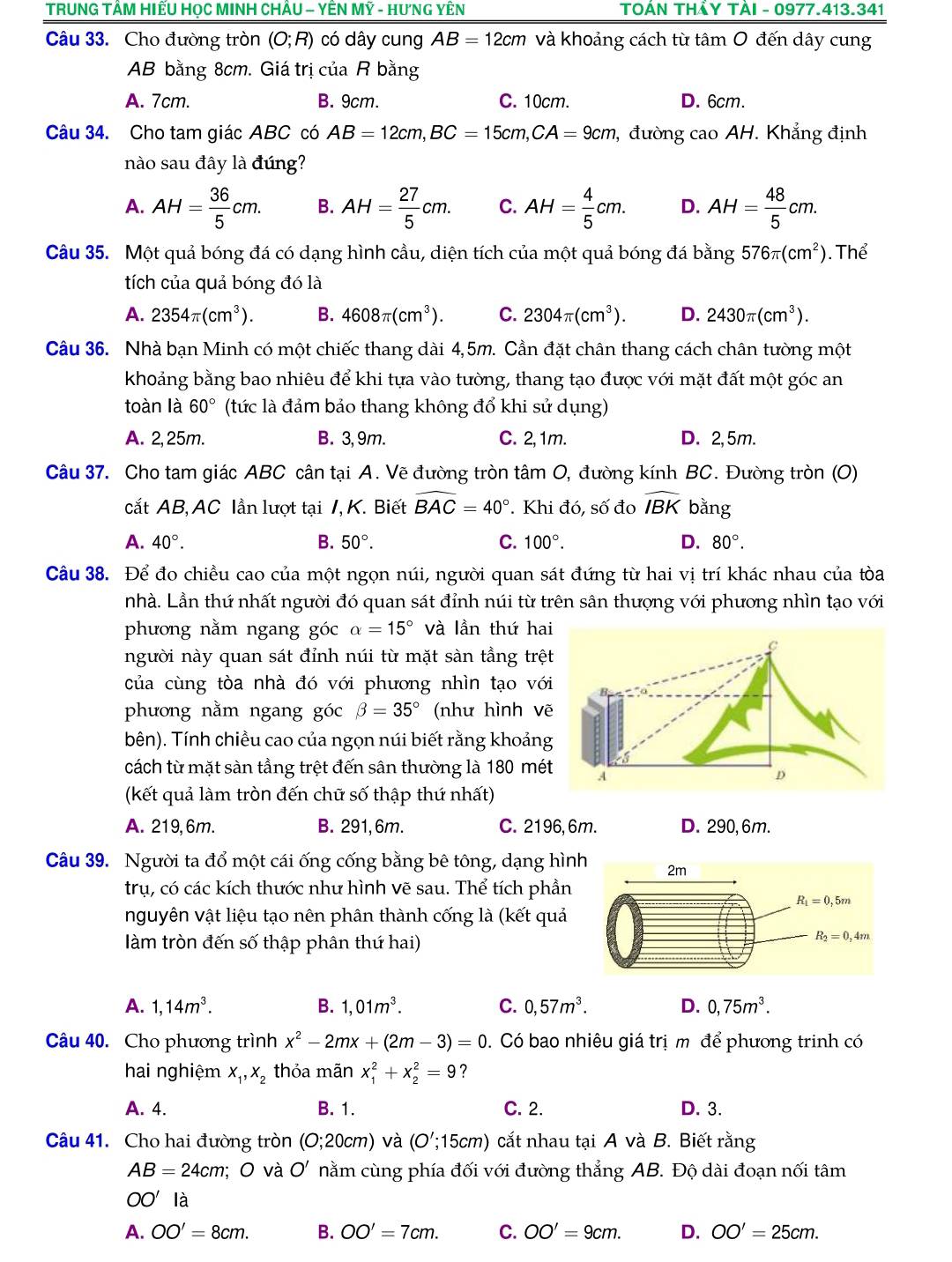 TRUNG TÂM HIẾU HọC MINH CHÂU - YÊN Mỹ - HưNG YÊN  TOÁN THẢY TÀI - 0977.413.341
Câu 33. Cho đường tròn (O;R) có dây cung AB=12cm và khoảng cách từ tâm O đến dây cung
AB bằng 8cm. Giá trị của R bằng
A. 7cm. B. 9cm. C. 10cm. D. 6cm.
Câu 34. Cho tam giác ABC có AB=12cm,BC=15cm,CA=9cm , đường cao AH. Khẳng định
nào sau đây là đúng?
A. AH= 36/5 cm. B. AH= 27/5 cm. C. AH= 4/5 cm. D. AH= 48/5 cm.
Câu 35. Một quả bóng đá có dạng hình cầu, diện tích của một quả bóng đá bang576π (cm^2) Thể
tích của quả bóng đó là
A. 2354π (cm^3). B. 4608π (cm^3). C. 2304π (cm^3). D. 2430π (cm^3).
Câu 36. Nhà bạn Minh có một chiếc thang dài 4,5m. Cần đặt chân thang cách chân tường một
khoảng bằng bao nhiêu để khi tựa vào tường, thang tạo được với mặt đất một góc an
toàn là 60° (tức là đảm bảo thang không đổ khi sử dụng)
A. 2,25m. B. 3, 9m. C. 2,1m. D. 2,5m.
Câu 37. Cho tam giác ABC cân tại A. Vẽ đường tròn tâm O, đường kính BC. Đường tròn (O)
cắt AB, AC lần lượt tại 1, K. Biết widehat BAC=40°. Khi đó, số đo widehat IBK bǎng
A. 40°. B. 50°. C. 100°. D. 80°.
Câu 38. Để đo chiều cao của một ngọn núi, người quan sát đứng từ hai vị trí khác nhau của tòa
nhà. Lần thứ nhất người đó quan sát đỉnh núi từ trên sân thượng với phương nhìn tạo với
phương nằm ngang góc alpha =15° và lần thứ hai
người này quan sát đỉnh núi từ mặt sàn tằng trệ
của cùng tòa nhà đó với phương nhìn tạo vớ
phương nằm ngang góc beta =35° (như hình vẽ
bên). Tính chiều cao của ngọn núi biết rằng khoảng
cách từ mặt sàn tầng trệt đến sân thường là 180 mét
(kết quả làm tròn đến chữ số thập thứ nhất)
A. 219, 6m. B. 291, 6m. C. 2196, 6m. D. 290,6m.
Câu 39. Người ta đổ một cái ống cống bằng bê tông, dạng hìn
trụ, có các kích thước như hình vẽ sau. Thể tích phần
nguyên vật liệu tạo nên phân thành cống là (kết quả
làm tròn đến số thập phân thứ hai)
A. 1,14m^3. B. 1,01m^3. C. 0,57m^3. D. 0,75m^3.
Câu 40. Cho phương trình x^2-2mx+(2m-3)=0. Có bao nhiêu giá trị m để phương trinh có
hai nghiệm x_1,x_2 thỏa mãn x_1^2+x_2^2=9 ？
A. 4. B. 1. C. 2. D. 3.
Câu 41. Cho hai đường tròn (0;20cm) và (O';15cm) cắt nhau tại A và B. Biết rằng
AB=24cm; O và O' nằm cùng phía đối với đường thẳng AB. Độ dài đoạn nối tâm
OO' là
A. OO'=8cm. B. OO'=7cm. C. OO'=9cm. D. OO'=25cm.
