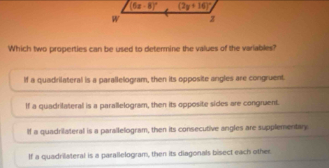 Which two properties can be used to determine the values of the variables?
If a quadrilateral is a parallelogram, then its opposite angles are congruent.
If a quadrilateral is a parallelogram, then its opposite sides are congruent.
If a quadrilateral is a parallelogram, then its consecutive angles are supplementary
If a quadrilateral is a parallelogram, then its diagonals bisect each other.