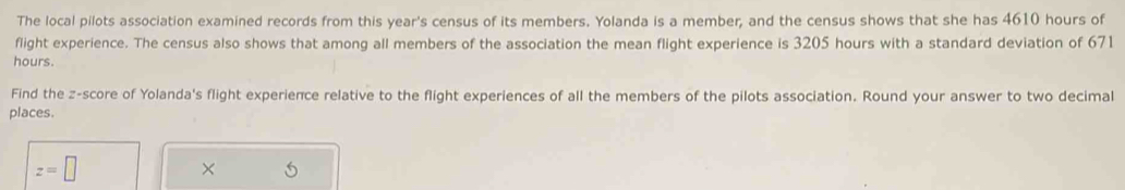 The local pilots association examined records from this year's census of its members. Yolanda is a member; and the census shows that she has 4610 hours of 
flight experience. The census also shows that among all members of the association the mean flight experience is 3205 hours with a standard deviation of 671
hours. 
Find the z-score of Yolanda's flight experience relative to the flight experiences of all the members of the pilots association. Round your answer to two decimal 
places
z=□
× 5