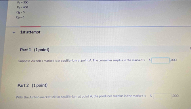 P_1=300
P_2=400
Q_1=5
Q_2=6
1st attempt 
Part 1 (1 point) 
Suppose Airbnb's market is in equilibrium at point A. The consumer surplus in the market is $□ ,000. 
Part 2 (1 point) 
With the Airbnb market still in equilibrium at point A, the producer surplus in the market is $□ ,000.