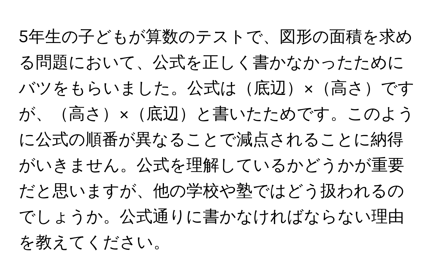 5年生の子どもが算数のテストで、図形の面積を求める問題において、公式を正しく書かなかったためにバツをもらいました。公式は底辺×高さですが、高さ×底辺と書いたためです。このように公式の順番が異なることで減点されることに納得がいきません。公式を理解しているかどうかが重要だと思いますが、他の学校や塾ではどう扱われるのでしょうか。公式通りに書かなければならない理由を教えてください。