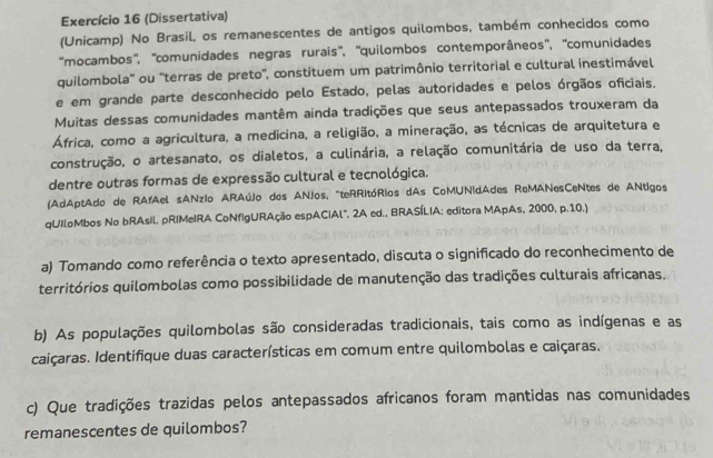 Exercício 16 (Dissertativa) 
(Unicamp) No Brasil, os remanescentes de antigos quilombos, também conhecidos como 
''mocambos'', ''comunidades negras rurais'', ''quilombos contemporâneos'', ''comunidades 
quilombola" ou 'terras de preto', constituem um patrimônio territorial e cultural inestimável 
e em grande parte desconhecido pelo Estado, pelas autoridades e pelos órgãos oficiais. 
Muitas dessas comunidades mantêm ainda tradições que seus antepassados trouxeram da 
África, como a agricultura, a medicina, a religião, a mineração, as técnicas de arquitetura e 
construção, o artesanato, os dialetos, a culinária, a relação comunitária de uso da terra, 
dentre outras formas de expressão cultural e tecnológica. 
(AdAptAdo de RAfAel sANzio ARAúJo dos ANJos, "teRRitóRios dAs CoMUNidAdes ReMANesCeNtes de ANtigos 
qUIloMbos No bRAsIl. pRIMeIRA CoNfIgURAção espACIAl'. 2A ed., BRASÍLIA: editora MApAs, 2000, p.10.) 
a) Tomando como referência o texto apresentado, discuta o significado do reconhecimento de 
territórios quilombolas como possibilidade de manutenção das tradições culturais africanas. 
b) As populações quilombolas são consideradas tradicionais, tais como as indígenas e as 
caiçaras. Identifique duas características em comum entre quilombolas e caiçaras. 
c) Que tradições trazidas pelos antepassados africanos foram mantidas nas comunidades 
remanescentes de quilombos?