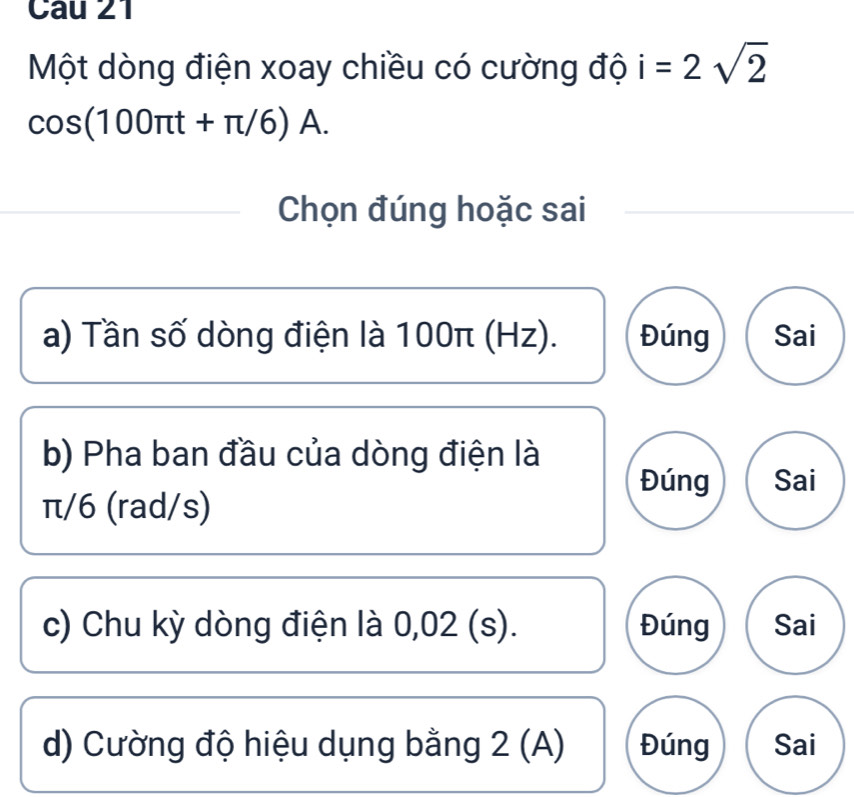 Một dòng điện xoay chiều có cường độ i=2sqrt(2)
cos (100π t+π /6)A. 
Chọn đúng hoặc sai
a) Tần số dòng điện là 100π (Hz). Đúng Sai
b) Pha ban đầu của dòng điện là
Đúng Sai
π/6 (rad/s)
c) Chu kỳ dòng điện là 0,02 (s). Đúng Sai
d) Cường độ hiệu dụng bằng 2 (A) Đúng Sai