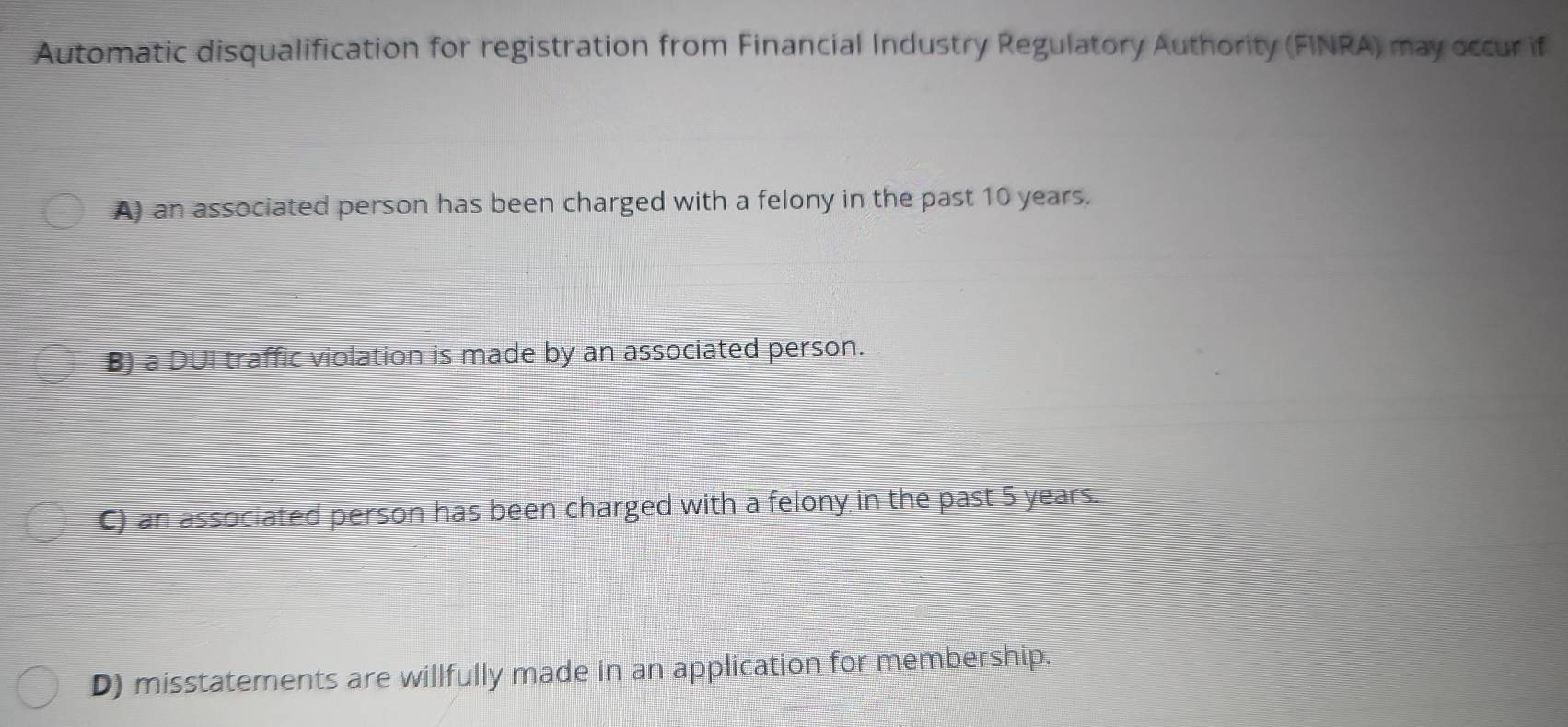 Automatic disqualification for registration from Financial Industry Regulatory Authority (FINRA) may occur if
A) an associated person has been charged with a felony in the past 10 years.
B) a DUI traffic violation is made by an associated person.
C) an associated person has been charged with a felony in the past 5 years.
D) misstatements are willfully made in an application for membership.