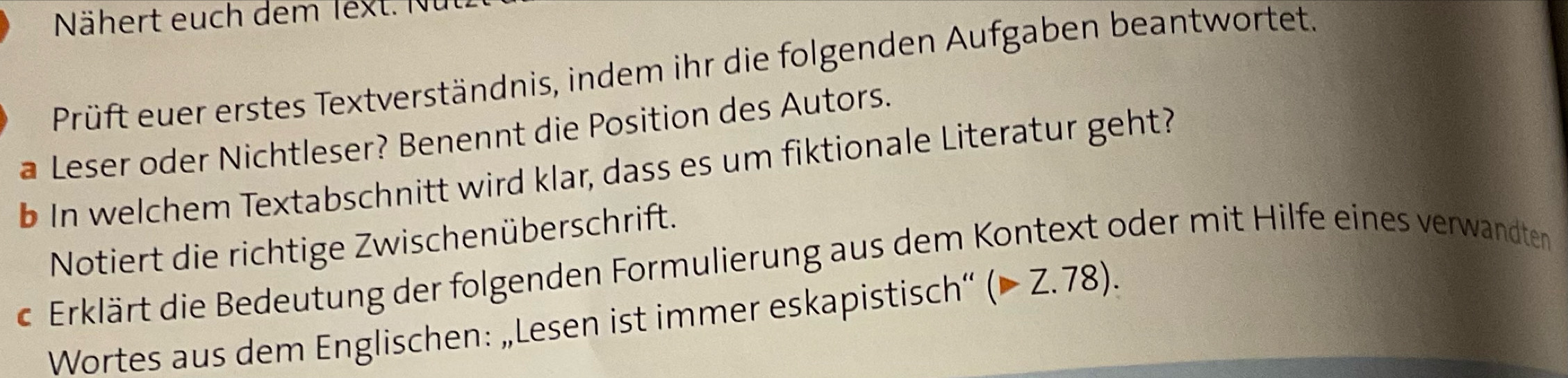 Nähert euch dem lext. N 
Prüft euer erstes Textverständnis, indem ihr die folgenden Aufgaben beantwortet. 
a Leser oder Nichtleser? Benennt die Position des Autors. 
b In welchem Textabschnitt wird klar, dass es um fiktionale Literatur geht? 
Notiert die richtige Zwischenüberschrift. 
c Erklärt die Bedeutung der folgenden Formulierung aus dem Kontext oder mit Hilfe eines verwandten 
Wortes aus dem Englischen: „Lesen ist immer eskapistisch“ (Z.78).