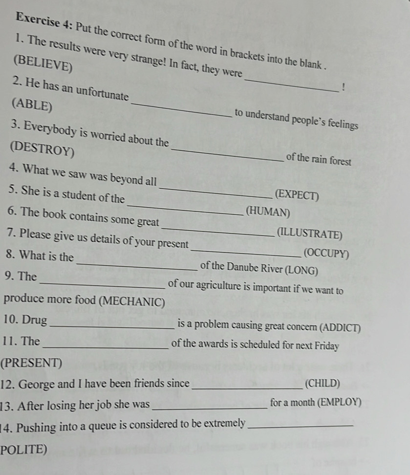 Put the correct form of the word in brackets into the blank 
_ 
1. The results were very strange! In fact, they were 
(BELIEVE) 
! 
2. He has an unfortunate 
(ABLE) 
_ 
to understand people’s feelings 
3. Everybody is worried about the 
(DESTROY) 
_ 
of the rain forest 
4. What we saw was beyond all 
_ 
5. She is a student of the_ 
(EXPECT) 
(HUMAN) 
6. The book contains some great _(ILLUSTRATE) 
7. Please give us details of your present_ (OCCUPY) 
8. What is the_ of the Danube River (LONG) 
9. The_ of our agriculture is important if we want to 
produce more food (MECHANIC) 
10. Drug_ is a problem causing great concern (ADDICT) 
11. The _of the awards is scheduled for next Friday 
(PRESENT) 
12. George and I have been friends since_ (CHILD) 
13. After losing her job she was _for a month (EMPLOY) 
14. Pushing into a queue is considered to be extremely_ 
POLITE)