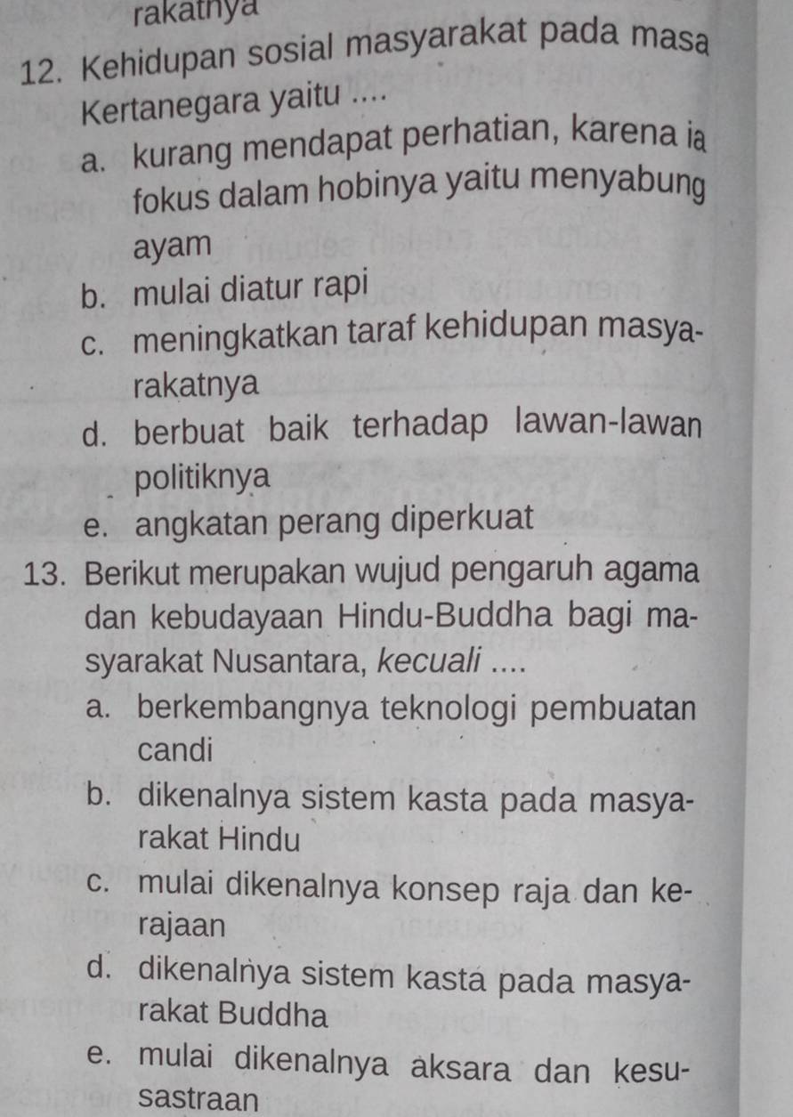 rakatnya
12. Kehidupan sosial masyarakat pada masa
Kertanegara yaitu ....
a. kurang mendapat perhatian, karena ia
fokus dalam hobinya yaitu menyabung
ayam
b. mulai diatur rapi
c. meningkatkan taraf kehidupan masya-
rakatnya
d. berbuat baik terhadap lawan-lawan
politiknya
e. angkatan perang diperkuat
13. Berikut merupakan wujud pengaruh agama
dan kebudayaan Hindu-Buddha bagi ma-
syarakat Nusantara, kecuali ....
a. berkembangnya teknologi pembuatan
candi
b. dikenalnya sistem kasta pada masya-
rakat Hindu
c. mulai dikenalnya konsep raja dan ke-
rajaan
d. dikenalnya sistem kasta pada masya-
rakat Buddha
e. mulai dikenalnya aksara dan kesu-
sastraan