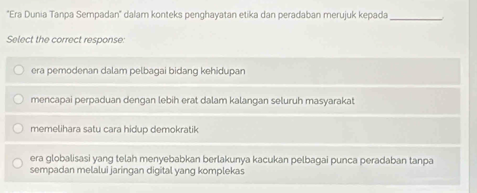 “Era Dunia Tanpa Sempadan” dalam konteks penghayatan etika dan peradaban merujuk kepada_
Select the correct response:
era pemodenan dalam pelbagai bidang kehidupan
mencapai perpaduan dengan lebih erat dalam kalangan seluruh masyarakat
memelihara satu cara hidup demokratik
era globalisasi yang telah menyebabkan berlakunya kacukan pelbagai punca peradaban tanpa
sempadan melalui jaringan digital yang komplekas