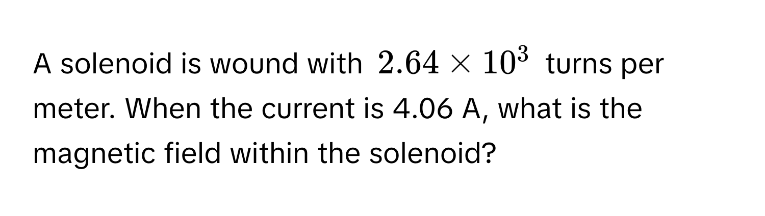 A solenoid is wound with $2.64 * 10^3$ turns per meter. When the current is 4.06 A, what is the magnetic field within the solenoid?