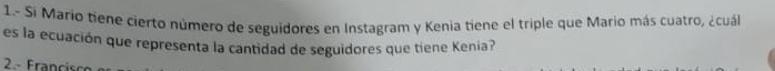 1.- Si Mario tiene cierto número de seguidores en Instagram y Kenia tiene el triple que Mario más cuatro, ¿cuál
es la ecuación que representa la cantidad de seguidores que tiene Kenia?
2- Francisco