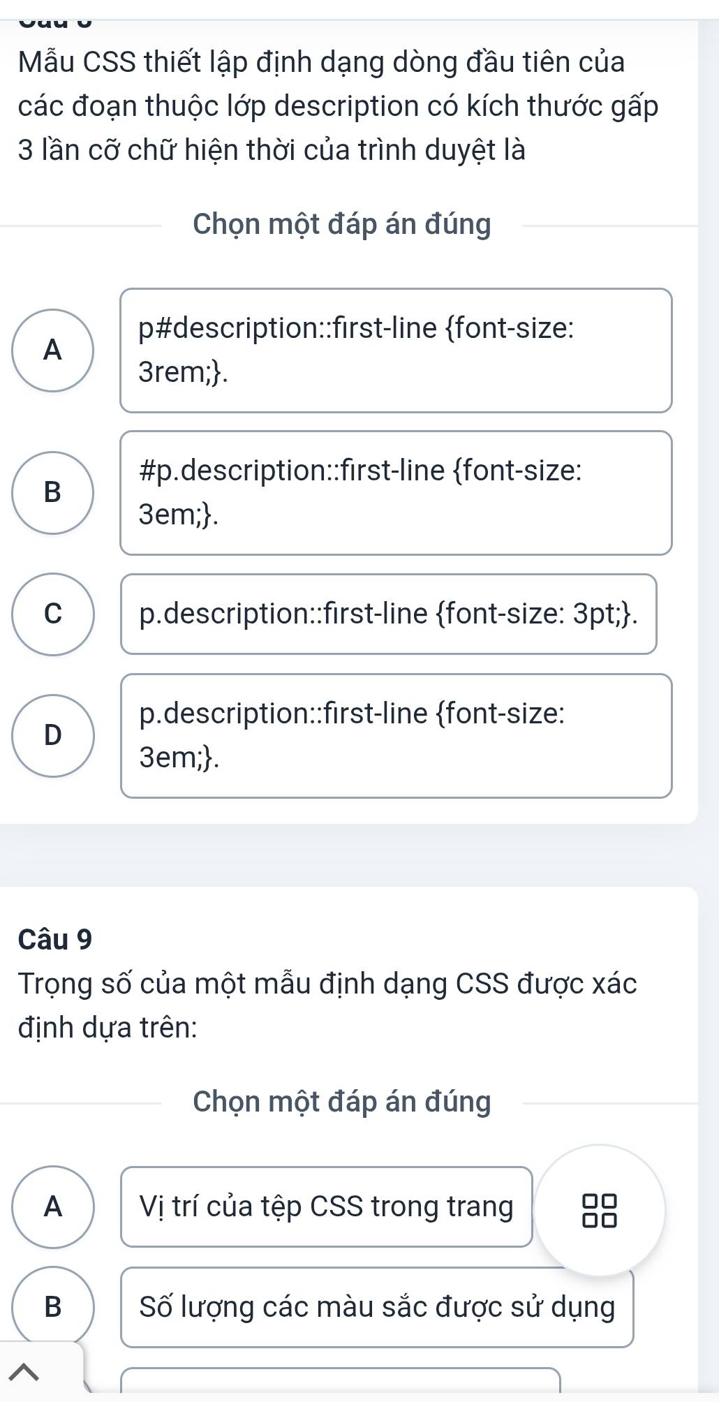 Mẫu CSS thiết lập định dạng dòng đầu tiên của
các đoạn thuộc lớp description có kích thước gấp
3 lần cỡ chữ hiện thời của trình duyệt là
Chọn một đáp án đúng
p#description::first-line font-size:
A
3rem;.
#p.description::first-line font-size:
B
3em;.
C p.description::first-line font-size: 3pt;.
p.description::first-line font-size:
D
3em;.
Câu 9
Trọng số của một mẫu định dạng CSS được xác
định dựa trên:
Chọn một đáp án đúng
A Vị trí của tệp CSS trong trang
B Số lượng các màu sắc được sử dụng