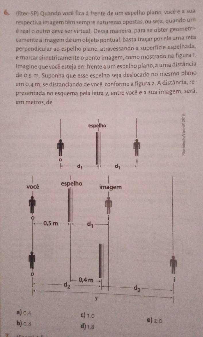 (Etec-SP) Quando você fica à frente de um espelho plano, você e a sua
respectiva imagem têm sempre naturezas opostas, ou seja, quando um
é real o outro deve ser virtual. Dessa maneira, para se obter geometri-
camente a imagem de um objeto pontual, basta traçar por ele uma reta
perpendicular ao espelho plano, atravessando a superfície espelhada,
e marcar simetricamente o ponto imagem, como mostrado na figura 1.
Imagine que você esteja em frente a um espelho plano, a uma distância
de 0,5 m. Suponha que esse espelho seja deslocado no mesmo plano
em 0,4 m, se distanciando de você, conforme a figura 2. A distância, re-
presentada no esquema pela letra y, entre você e a sua imagem, será,
em metros, de
a) 0.4 c) 1,0
e) 2,0
b)0.8 d)1.8