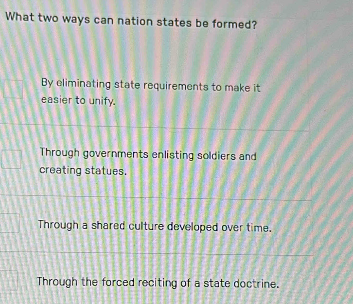 What two ways can nation states be formed?
By eliminating state requirements to make it
easier to unify.
Through governments enlisting soldiers and
creating statues.
Through a shared culture developed over time.
Through the forced reciting of a state doctrine.