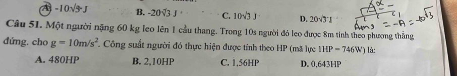 A -10.sqrt(3)-J B. -20sqrt(3)J· C. 10sqrt(3)J D. 20sqrt(3)· I
C 
Câu 51. Một người nặng 60 kg leo lên 1 cầu thang. Trong 10s người đó leo được 8m tính theo phương thẳng
đứng. cho g=10m/s^2. Công suất người đó thực hiện được tính theo HP (mã lực 1HP=746W) là:
A. 480HP B. 2,10HP C. 1,56HP D. 0,643HP